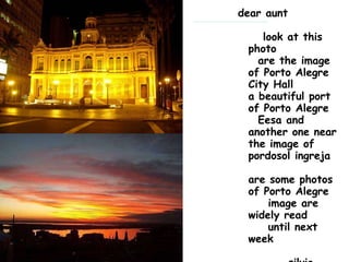 dear aunt      look at this photo   are the image of Porto Alegre City Hall a beautiful port of Porto Alegre   Eesa and another one near the image of pordosol ingreja are some photos of Porto Alegre     image are widely read     until next week               silvio                                                                                  and Mrs.                             mato Grosso do Sul 195                                                                                 field gernde ms 