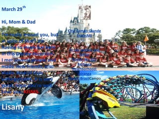 March 29 Hi, Mom & Dad I'm really missed you, but in spite of that I am having so much fun here in this Disney  excursion. I met several people and made ​​new friends, also made ​​several trips unforgettable, it is very good, hope you're well. Love you,  KISSES. Lisany th City: Campo Grande State:MS To my mother and father Street: No. 627 Bertioga Neighborhood: Ipiranga Parent-Brazil Campo 