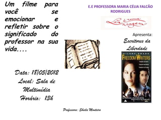 Um filme para                          E.E PROFESSORA MARIA CÉLIA FALCÃO
você          se                                   RODRIGUES

emocionar      e
refletir sobre o
significado   do                                             Apresenta:
professor na sua                                         Escritores da
vida....                                                  Liberdade


   Data: 18/05/2012
    Local: Sala de
     Multimídia
    Horário: 13h
                      Professora: Sheila Monteiro
 