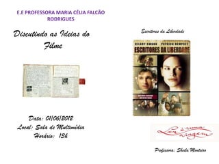 E.E PROFESSORA MARIA CÉLIA FALCÃO
            RODRIGUES

Discutindo as Ideias do             Escritores da Liberdade

         Filme




     Data: 01/06/2012
 Local: Sala de Multimídia
        Horário: 13h
                                           Professora: Sheila Monteiro
 