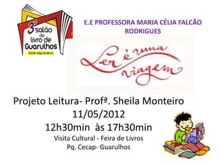 E.E PROFESSORA MARIA CÉLIA FALCÃO
                                RODRIGUES




Projeto Leitura- Profª. Sheila Monteiro
              11/05/2012
       12h30min às 17h30min
         Visita Cultural - Feira de Livros
              Pq. Cecap- Guarulhos
 