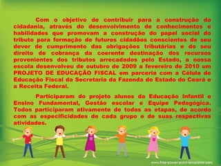 Com o objetivo de contribuir para a construção da cidadania, através do desenvolvimento de conhecimentos e habilidades que promovam a construção do papel social do tributo para formação de futuros cidadãos conscientes de seu dever de cumprimento das obrigações tributárias e do seu direito de cobrança da coerente destinação dos recursos provenientes dos tributos arrecadados pelo Estado, a nossa escola desenvolveu de outubro de 2009 a fevereiro de 2010 um PROJETO DE EDUCAÇÃO FISCAL em parceria com a Célula de Educação Fiscal da Secretaria da Fazenda do Estado do Ceará e a Receita Federal.  Participaram do projeto alunos da Educação Infantil e Ensino Fundamental, Gestão escolar e Equipe Pedagógica. Todos participaram ativamente de todas as etapas, de acordo com as especificidades de cada grupo e de suas respectivas atividades. 