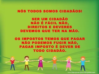 NÓS TODOS SOMOS CIDADÃOS! SER UM CIDADÃO NÃO É FÁCIL NÃO, DIREITOS E DEVERES DEVEMOS QUE TER NA MÃO. OS IMPOSTOS TEMOS QUE PAGAR NÃO PODEMOS FUGIR NÃO, PAGAR IMPOSTO É DEVER DE TODO CIDADÃO. 
