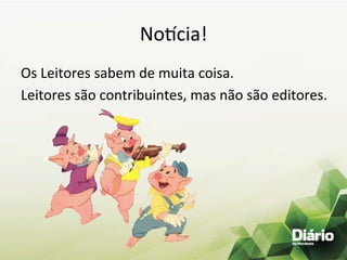 No.cia!	
  
Os	
  Leitores	
  sabem	
  de	
  muita	
  coisa.	
  
Leitores	
  são	
  contribuintes,	
  mas	
  não	
  são	
  editores.	
  
 