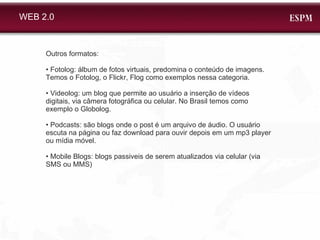 Outros formatos: •  Fotolog: álbum de fotos virtuais, predomina o conteúdo de imagens. Temos o Fotolog, o Flickr, Flog como exemplos nessa categoria. •  Videolog: um blog que permite ao usuário a inserção de vídeos digitais, via câmera fotográfica ou celular. No Brasil temos como exemplo o Globolog. •  Podcasts:  são blogs onde o post é um arquivo de áudio. O usuário escuta na página ou faz download para ouvir depois em um mp3 player ou mídia móvel.  •  Mobile Blogs: blogs passiveis de serem atualizados via celular (via SMS ou MMS) WEB 2.0 