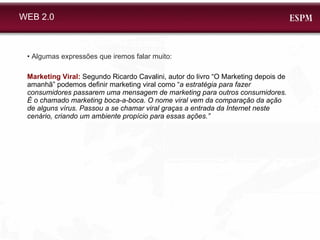 WEB 2.0 •  Algumas expressões que iremos falar muito: Marketing Viral:  Segundo Ricardo Cavalini, autor do livro “O Marketing depois de amanhã” podemos definir marketing viral como “ a estratégia para fazer consumidores passarem uma mensagem de marketing para outros consumidores. É o chamado marketing boca-a-boca. O nome viral vem da comparação da ação de alguns vírus. Passou a se chamar viral graças a entrada da Internet neste cenário, criando um ambiente propício para essas ações.” 