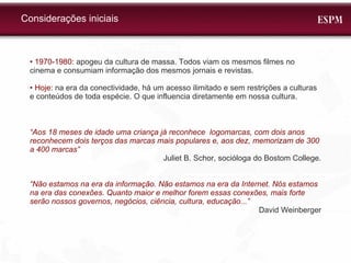 •  1970-1980:  apogeu da cultura de massa. Todos viam os mesmos filmes no cinema e consumiam informação dos mesmos jornais e revistas.  • Hoje:  na era da conectividade, há um acesso ilimitado e sem restrições a culturas e conteúdos de toda espécie. O que influencia diretamente em nossa cultura. “ Aos 18 meses de idade uma criança já reconhece  logomarcas, com dois anos reconhecem dois terços das marcas mais populares e, aos dez, memorizam de 300 a 400 marcas” Juliet B. Schor, socióloga do Bostom College. “ Não estamos na era da informação. Não estamos na era da Internet. Nós estamos na era das conexões. Quanto maior e melhor forem essas conexões, mais forte serão nossos governos, negócios, ciência, cultura, educação...”  David Weinberger Considerações iniciais 