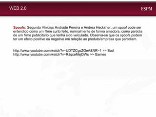 WEB 2.0 Spoofs:  Segundo Vinicius Andrade Pereira e Andrea Hecksher, um spoof pode ser entendido como um filme curto feito, normalmente de forma amadora, como paródia de um filme publicitário que tenha sido veiculado. Observa-se que os spoofs podem ter um efeito positivo ou negativo em relação ao produto/empresa que parodiam. http://www.youtube.com/watch?v=UDTZCgsZGeA&NR=1 >> Bud http://www.youtube.com/watch?v=RJqceMejDWs >> Games 