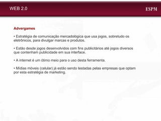 WEB 2.0 Advergames •  Estratégia de comunicação mercadológica que usa jogos, sobretudo os eletrônicos, para divulgar marcas e produtos. •  Estão desde jogos desenvolvidos com fins publicitários até jogos diversos que contenham publicidade em sua interface. •  A internet é um ótimo meio para o uso desta ferramenta.  •  Mídias móveis (celular) já estão sendo testadas pelas empresas que optam por esta estratégia de marketing. 