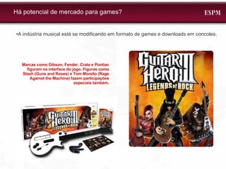 • A indústria musical está se modificando em formato de games e downloads em concoles.  Há potencial de mercado para games? Marcas como Gibson, Fender, Crate e Pontiac figuram na interface do jogo. Figuras como Slash (Guns and Roses) e Tom Morello (Rage Against the Machine) fazem participações especiais também. 