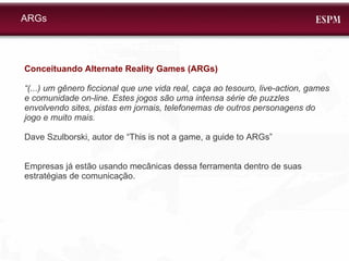 Conceituando Alternate Reality Games (ARGs) “ (...) um gênero ficcional que une vida real, caça ao tesouro, live-action, games e comunidade on-line. Estes jogos são uma intensa série de puzzles envolvendo sites, pistas em jornais, telefonemas de outros personagens do jogo e muito mais.  Dave Szulborski, autor de “This is not a game, a guide to ARGs” Empresas já estão usando mecânicas dessa ferramenta dentro de suas estratégias de comunicação. ARGs 