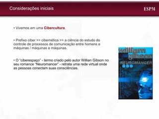 Considerações iniciais •  Vivemos em uma  Cibercultura . •  Prefixo ciber >> cibernética >> a ciência do estudo do controle de processos de comunicação entre homens e máquinas / máquinas e máquinas. •  O “ciberespaço” - termo criado pelo autor Willian Gibson no seu romance “Neuromancer” - retrata uma rede virtual onde as pessoas conectam suas consciências. 