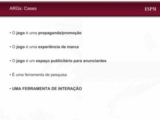 •  O  jogo  é uma  propaganda/promoção •  O  jogo  é uma  experiência de marca •  O  jogo  é um  espaço publicitário para anunciantes •  É uma ferramenta de pesquisa •  UMA FERRAMENTA DE INTERAÇÃO ARGs: Cases 