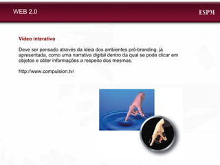 WEB 2.0 Vídeo interativo Deve ser pensado através da idéia dos ambientes pró-branding, já apresentada, como uma narrativa digital dentro da qual se pode clicar em objetos e obter informações a respeito dos mesmos.  http://www.compulsion.tv/ 