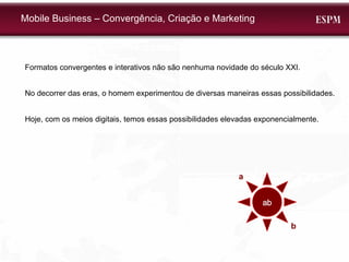 Mobile Business – Convergência, Criação e Marketing Formatos convergentes e interativos não são nenhuma novidade do século XXI. No decorrer das eras, o homem experimentou de diversas maneiras essas possibilidades. Hoje, com os meios digitais, temos essas possibilidades elevadas exponencialmente. ab a b 