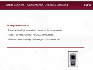 Mobile Business – Convergência, Criação e Marketing Ao longo do século 20 : •  Avanços tecnológicos mudando os rumos da comunicação. •  Rádio, Televisão, Cinema, Fax, CD, Computador... •  Vimos os meios convergindo/interagindo de maneira sutil. 