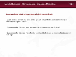 A convergência não é só dos meios, ela é da concorrência •  Quem poderia prever, dez anos atrás, que um celular Nokia seria concorrente de uma câmera digital Yashica? •  Que um celular Ericsson seria um concorrente de um discman Philips? •  Que um celular Motorola iria enfrentar com igualdade todas as funcionalidades de um palm-top? Mobile Business – Convergência, Criação e Marketing 
