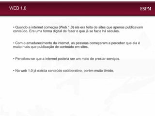WEB 1.0 •  Quando a internet começou (Web 1.0) ela era feita de sites que apenas publicavam conteúdo. Era uma forma digital de fazer o que já se fazia há séculos. •  Com o amadurecimento da internet, as pessoas começaram a perceber que ela é muito mais que publicação de conteúdo em sites.  •  Percebeu-se que a internet poderia ser um meio de prestar serviços.  •  Na web 1.0 já existia conteúdo colaborativo, porém muito tímido.  