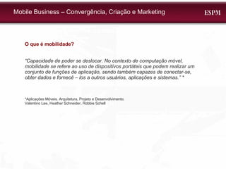 O que é mobilidade? “ Capacidade de poder se deslocar. No contexto de computação móvel, mobilidade se refere ao uso de dispositivos portáteis que podem realizar um conjunto de funções de aplicação, sendo também capazes de conectar-se, obter dados e fornecê – los a outros usuários, aplicações e sistemas. ” * *Aplicações Móveis. Arquitetura, Projeto e Desenvolvimento.  Valentino Lee, Heather Schneider, Robbie Schell Mobile Business – Convergência, Criação e Marketing 