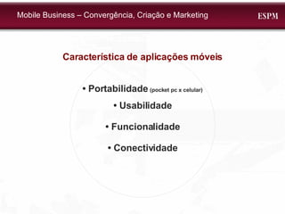 Característica de aplicações móveis •  Portabilidade  (pocket pc x celular) •  Usabilidade •  Funcionalidade •  Conectividade Mobile Business – Convergência, Criação e Marketing 