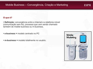 O que é? •  Definição:  convergência entre a Internet e a telefonia móvel (comunicação sem fio), processo que vem sendo chamado também de mobile business ou m-business.  •  e-business =  modelo centrado no PC •  m-business =  modelo totalmente no usuário. Mobile Business – Convergência, Criação e Marketing 