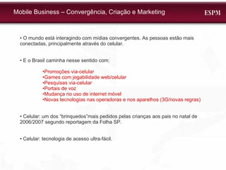 •  O mundo está interagindo com mídias convergentes. As pessoas estão mais conectadas, principalmente através do celular. •  E o Brasil caminha nesse sentido com: • Promoções via-celular • Games com jogabilidade web/celular • Pesquisas via-celular • Portais de voz • Mudança no uso de internet móvel • Novas tecnologias nas operadoras e nos aparelhos (3G/novas regras) •  Celular: um dos “brinquedos”mais pedidos pelas crianças aos pais no natal de 2006/2007 segundo reportagem da Folha SP. •  Celular: tecnologia de acesso ultra-fácil. Mobile Business – Convergência, Criação e Marketing 