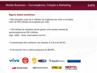 Alguns dados brasileiros: •  São baixados mais de 4 milhões de ringtones por mês e enviados mais de 500 milhões de torpedos por mês. •  139 milhões de celulares ativos geram uma receita mensal de aproximadamente R$ 4 bilhões  (Ago. 2008 – fonte: www.teleco.com.br)  •  A penetração dos celulares nas classes A e B é de 99,9% •  E de acordo com a última pesquisa do IBOPE... Mobile Business – Convergência, Criação e Marketing 