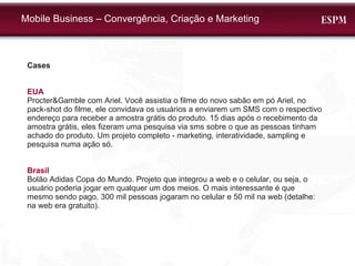Mobile Business – Convergência, Criação e Marketing Cases EUA Procter&Gamble com Ariel. Você assistia o filme do novo sabão em pó Ariel, no pack-shot do filme, ele convidava os usuários a enviarem um SMS com o respectivo endereço para receber a amostra grátis do produto. 15 dias após o recebimento da amostra grátis, eles fizeram uma pesquisa via sms sobre o que as pessoas tinham achado do produto. Um projeto completo - marketing, interatividade, sampling e pesquisa numa ação só. Brasil Bolão Adidas Copa do Mundo. Projeto que integrou a web e o celular, ou seja, o usuário poderia jogar em qualquer um dos meios. O mais interessante é que mesmo sendo pago, 300 mil pessoas jogaram no celular e 50 mil na web (detalhe: na web era gratuito). 