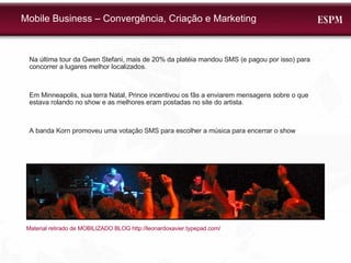 Mobile Business – Convergência, Criação e Marketing Na última tour da Gwen Stefani, mais de 20% da platéia mandou SMS (e pagou por isso) para concorrer a lugares melhor localizados. Em Minneapolis, sua terra Natal, Prince incentivou os fãs a enviarem mensagens sobre o que estava rolando no show e as melhores eram postadas no site do artista. A banda Korn promoveu uma votação SMS para escolher a música para encerrar o show Material retirado de MOBILIZADO BLOG http://leonardoxavier.typepad.com/  