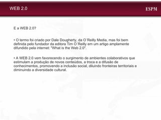 WEB 2.0 E a WEB 2.0? • O termo foi criado por Dale Dougherty, da O´Reilly Media, mas foi bem definida pelo fundador da editora Tim O´Reilly em um artigo amplamente difundido pela internet: "What is the Web 2.0". •  A WEB 2.0 vem favorecendo o surgimento de ambientes colaborativos que estimulam a produção de novos conteúdos, a troca e a difusão de conhecimentos, promovendo a inclusão social, diluindo fronteiras territoriais e diminuindo a diversidade cultural. 