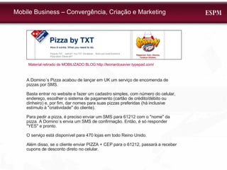 Mobile Business – Convergência, Criação e Marketing A Domino´s Pizza acabou de lançar em UK um serviço de encomenda de pizzas por SMS.  Basta entrar no website e fazer um cadastro simples, com número do celular, endereço, escolher o sistema de pagamento (cartão de crédito/débito ou dinheiro) e, por fim, dar nomes para suas pizzas preferidas (há inclusive estímulo à "criatividade" do cliente). Para pedir a pizza, é preciso enviar um SMS para 61212 com o "nome" da pizza. A Domino´s envia um SMS de confirmação. Então, é só responder "YES" e pronto. O serviço está disponível para 470 lojas em todo Reino Unido. Além disso, se o cliente enviar PIZZA + CEP para o 61212, passará a receber cupons de desconto direto no celular. Material retirado de MOBILIZADO BLOG http://leonardoxavier.typepad.com/  