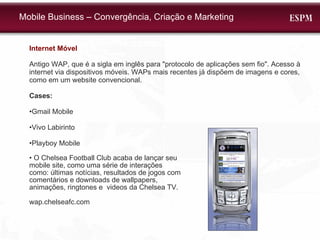 Internet Móvel Antigo WAP, que é a sigla em inglês para "protocolo de aplicações sem fio". Acesso à internet via dispositivos móveis. WAPs mais recentes já dispõem de imagens e cores, como em um website convencional.  Cases:  • Gmail Mobile • Vivo Labirinto • Playboy Mobile •  O Chelsea Football Club acaba de lançar seu  mobile site, como uma série de interações  como: últimas notícias, resultados de jogos com  comentários e downloads de wallpapers,  animações, ringtones e  videos da Chelsea TV.  wap.chelseafc.com Mobile Business – Convergência, Criação e Marketing 