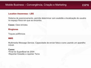 Location Awareness - LBS Sistema de posicionamento, permite determinar com exatidão a localização do usuário no espaço físico em que se encontra.  Cases:  Claro brindes Ringtones Toques polifônicos MMS Multimedia Message Service. Capacidade de enviar fotos e sons usando um aparelho móvel. Cases: • Final do SuperBowl de 2004 • Repórter Estadão e repórter Terra Mobile Business – Convergência, Criação e Marketing 