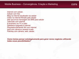 Internet com celular. Celular com foto Blog na internet atualizado via celular Vídeo na internet filmado pelo celular Site que envia mensagem de SMS para celular Televisão com internet E-business via TV a cabo Geladeira integrada à internet Playstation/Nintendo Wii com internet Ipod com câmera e acesso à web Palmtop com câmera, web, celular. Como iremos pensar estrategicamente para gerar novos negócios utilizando todas essas possibilidades? Mobile Business – Convergência, Criação e Marketing 