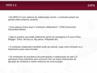 WEB 2.0 •  Na WEB 2.0 com sistema de colaboração pronto, o conteúdo poderá ser gerado pelos próprios usuários •  Uma palavra-chave aqui é “conteúdo colaborativo” / CGM (Consumer Generated Media). •  Alguns projetos que estão totalmente dentro do paradigma 2.0 como Flickr, Blogger, Orkut, del.icio.us, My.yahoo, Wikipedia etc.  •  O conteúdo colaborativo também pode ser parcial. Lojas como Amazon ou o Submarino usam esse formato.  •  Os ambientes de arquitetura de participação e colaboração da web 2.0 ganharam força suficiente para concorrer com os meios tradicionais de geração de conteúdo e meios massivos de comunicação.  