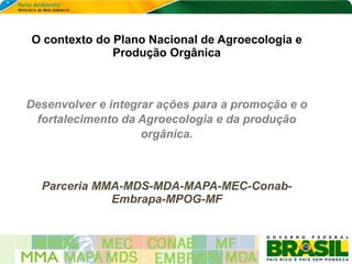 O contexto do Plano Nacional de Agroecologia e
              Produção Orgânica



Desenvolver e integrar ações para a promoção e o
 fortalecimento da Agroecologia e da produção
                    orgânica.



  Parceria MMA-MDS-MDA-MAPA-MEC-Conab-
             Embrapa-MPOG-MF
 