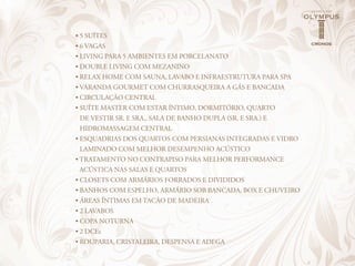 • 5 SUÍTES
• 6 VAGAS
• LIVING PARA 5 AMBIENTES EM PORCELANATO
• DOUBLE LIVING COM MEZANINO
• RELAX hOME COM SAUNA, LAVABO E INFRAESTRUTURA PARA SPA
• VARANDA GOURMET COM ChURRASqUEIRA A GÁS E BANCADA
• CIRCULAÇÃO CENTRAL
• SUÍTE MASTER COM ESTAR ÍNTIMO, DORMITÓRIO, qUARTO
  DE VESTIR SR. E SRA., SALA DE BANhO DUPLA (SR. E SRA.) E
  HIDROMAssAGeM CeNTRAL
• ESqUADRIAS DOS qUARTOS COM PERSIANAS INTEGRADAS E VIDRO
  LAMINADO COM MeLHOR DeseMPeNHO ACúsTICO
• TRATAMENTO NO CONTRAPISO PARA MELhOR PERFORMANCE
  ACÚSTICA NAS SALAS E qUARTOS
• CLOSETS COM ARMÁRIOS FORRADOS E DIVIDIDOS
• BANhOS COM ESPELhO, ARMÁRIO SOB BANCADA, BOX E ChUVEIRO
• ÁREAS ÍNTIMAS EM TACÃO DE MADEIRA
• 2 LAVABOS
• COPA NOTURNA
• 2 DCEs
• ROUPARIA, CRISTALEIRA, DESPENSA E ADEGA
 