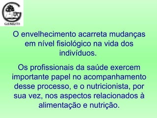 O envelhecimento acarreta mudanças
em nível fisiológico na vida dos
indivíduos.
Os profissionais da saúde exercem
importante papel no acompanhamento
desse processo, e o nutricionista, por
sua vez, nos aspectos relacionados à
alimentação e nutrição.
 