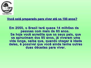 Você está preparado para viver até os 100 anos?Você está preparado para viver até os 100 anos?
Em 2050, o Brasil terá quase 14 milhões deEm 2050, o Brasil terá quase 14 milhões de
pessoas com mais de 80 anos.pessoas com mais de 80 anos.
Se hoje você acredita que os seus pais, queSe hoje você acredita que os seus pais, que
se aproximam dos 80 anos, já viveram umase aproximam dos 80 anos, já viveram uma
vida longa, saiba que, quando chegar à idadevida longa, saiba que, quando chegar à idade
deles, é possível que você ainda tenha outrasdeles, é possível que você ainda tenha outras
duas décadas para viver.duas décadas para viver.
 