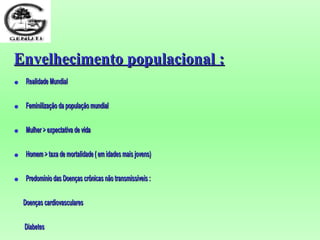 Envelhecimento populacional :Envelhecimento populacional :
• Realidade MundialRealidade Mundial
• Feminilização da população mundialFeminilização da população mundial
• MulherMulher > expectativa de vida> expectativa de vida
• Homem > taxa de mortalidade ( em idades mais jovens)Homem > taxa de mortalidade ( em idades mais jovens)
• Predomínio das Doenças crônicas não transmissíveis :Predomínio das Doenças crônicas não transmissíveis :
Doenças cardiovascularesDoenças cardiovasculares
DiabetesDiabetes
 