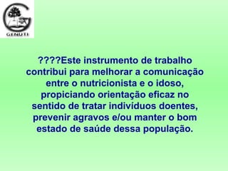 ????Este instrumento de trabalho
contribui para melhorar a comunicação
entre o nutricionista e o idoso,
propiciando orientação eficaz no
sentido de tratar indivíduos doentes,
prevenir agravos e/ou manter o bom
estado de saúde dessa população.
 