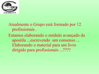 Atualmente o Grupo está formado por 12
profissionais .
Estamos elaborando o módulo avançado da
apostila ...escrevendo um consenso ...
Elaborando o material para um livro
dirigido para profissionais ...????
 