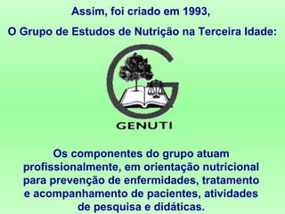Assim, foi criado em 1993,
O Grupo de Estudos de Nutrição na Terceira Idade:
Os componentes do grupo atuam
profissionalmente, em orientação nutricional
para prevenção de enfermidades, tratamento
e acompanhamento de pacientes, atividades
de pesquisa e didáticas.
 