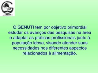 O GENUTI tem por objetivo primordial
estudar os avanços das pesquisas na área
e adaptar as práticas profissionais junto à
população idosa, visando atender suas
necessidades nos diferentes aspectos
relacionados à alimentação.
 