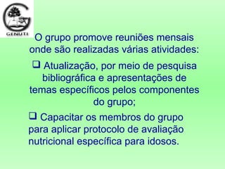  Capacitar os membros do grupo
para aplicar protocolo de avaliação
nutricional específica para idosos.
O grupo promove reuniões mensais
onde são realizadas várias atividades:
 Atualização, por meio de pesquisa
bibliográfica e apresentações de
temas específicos pelos componentes
do grupo;
 