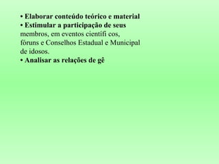 • Elaborar conteúdo teórico e material
• Estimular a participação de seus
membros, em eventos científi cos,
fóruns e Conselhos Estadual e Municipal
de idosos.
• Analisar as relações de gê
 