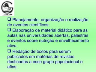  Redação de textos para serem
publicados em matérias de revistas
destinadas a esse grupo populacional e
afins.
 Planejamento, organização e realização
de eventos científicos;
 Elaboração de material didático para as
aulas nas universidades abertas, palestras
e eventos sobre nutrição e envelhecimento
ativo.
 