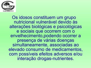 Os idosos constituem um grupo
nutricional vulnerável devido às
alterações biológicas e psicológicas
e sociais que ocorrem com o
envelhecimento,podendo ocorrer a
presença de várias doenças
simultaneamente, associadas ao
elevado consumo de medicamentos,
com possíveis efeitos adversos e/ou
interação drogas-nutrientes.
 