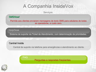 SMSNow!  Permite aos clientes enviarem mensagens de texto SMS para celulares de todas as operadoras, a custo zero. HelpDesk Sistema de suporte via Ticket de Atendimento, com determinação de prioridades. Central Inside  Central de suporte via telefone para emergências e atendimento ao cliente. FAQ  Perguntas e respostas freqüentes.  Serviços A Companhia InsideVox 