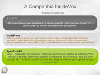 InsideCard  Com os cartões virtuais InsideCard, os clientes poderão recarregar suas linhas  VoIP , caso expirem os minutos contratados em seus planos.  Aparelho ATA  ATA – Adaptador de Telefone Analógico, permite ao usuário de telefonia VoIP receber e realizar chamadas usando um telefone convencional, seja ele com ou sem fio. Também contém bina em seu sistema interno, para aparelhos que possuem visor.  Your Text InsidePhone  Software softphone da empresa, que permite o usuário originar e receber chamadas utilizando o computador, efetuar transferência de arquivos, conversar via chat, voz e vídeo, recarregar seus  créditos, consultar saldo, enviar SMS, conferir quem está online, entre outras inúmeras funcionalidades.  Produtos InsideShop A Companhia InsideVox 